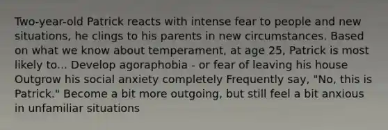 Two-year-old Patrick reacts with intense fear to people and new situations, he clings to his parents in new circumstances. Based on what we know about temperament, at age 25, Patrick is most likely to... Develop agoraphobia - or fear of leaving his house Outgrow his social anxiety completely Frequently say, "No, this is Patrick." Become a bit more outgoing, but still feel a bit anxious in unfamiliar situations