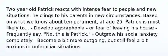 Two-year-old Patrick reacts with intense fear to people and new situations, he clings to his parents in new circumstances. Based on what we know about temperament, at age 25, Patrick is most likely to... - Develop agoraphobia - or fear of leaving his house - Frequently say, "No, this is Patrick." - Outgrow his social anxiety completely - Become a bit more outgoing, but still feel a bit anxious in unfamiliar situations