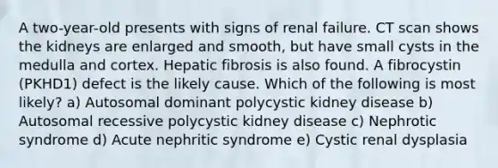 A two-year-old presents with signs of renal failure. CT scan shows the kidneys are enlarged and smooth, but have small cysts in the medulla and cortex. Hepatic fibrosis is also found. A fibrocystin (PKHD1) defect is the likely cause. Which of the following is most likely? a) Autosomal dominant polycystic kidney disease b) Autosomal recessive polycystic kidney disease c) Nephrotic syndrome d) Acute nephritic syndrome e) Cystic renal dysplasia