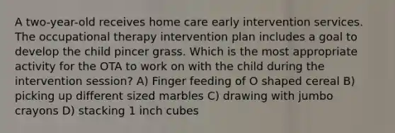 A two-year-old receives home care early intervention services. The occupational therapy intervention plan includes a goal to develop the child pincer grass. Which is the most appropriate activity for the OTA to work on with the child during the intervention session? A) Finger feeding of O shaped cereal B) picking up different sized marbles C) drawing with jumbo crayons D) stacking 1 inch cubes