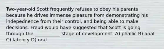 Two-year-old Scott frequently refuses to obey his parents because he drives immense pleasure from demonstrating his indepednence from their control, and being able to make decisions. Freud would have suggested that Scott is going through the ___________ stage of development. A) phallic B) anal C) latency D) oral