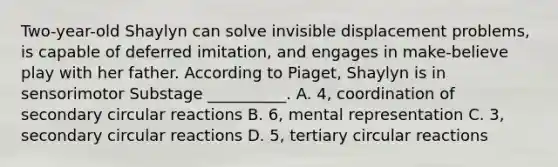 Two-year-old Shaylyn can solve invisible displacement problems, is capable of deferred imitation, and engages in make-believe play with her father. According to Piaget, Shaylyn is in sensorimotor Substage __________. A. 4, coordination of secondary circular reactions B. 6, mental representation C. 3, secondary circular reactions D. 5, tertiary circular reactions