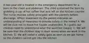 A two-year-old is treated in the emergency department for a burn to the chest and abdomen. The child sustained the burn by grabbing a cup of hot coffee that was left on the kitchen counter. The nurse reviews safety principles with the parents before discharge. Which statement by the parent indicates an understanding of measures to provide safety in the home? A. We will be sure not to leave hot liquids unattended. B. I guess our children need to understand what the word hot means. C. We will be sure that the children stay in their rooms when we work in the kitchen. D. We will install a safety gate as soon as we get home so the children cannot get into the kitchen.