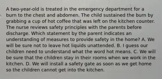 A two-year-old is treated in the emergency department for a burn to the chest and abdomen. The child sustained the burn by grabbing a cup of hot coffee that was left on the kitchen counter. The nurse reviews safety principles with the parents before discharge. Which statement by the parent indicates an understanding of measures to provide safety in the home? A. We will be sure not to leave hot liquids unattended. B. I guess our children need to understand what the word hot means. C. We will be sure that the children stay in their rooms when we work in the kitchen. D. We will install a safety gate as soon as we get home so the children cannot get into the kitchen.