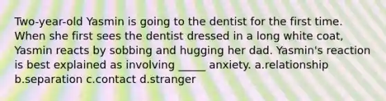 Two-year-old Yasmin is going to the dentist for the first time. When she first sees the dentist dressed in a long white coat, Yasmin reacts by sobbing and hugging her dad. Yasmin's reaction is best explained as involving _____ anxiety. a.relationship b.separation c.contact d.stranger