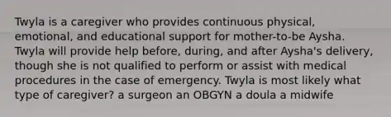 Twyla is a caregiver who provides continuous physical, emotional, and educational support for mother-to-be Aysha. Twyla will provide help before, during, and after Aysha's delivery, though she is not qualified to perform or assist with medical procedures in the case of emergency. Twyla is most likely what type of caregiver? a surgeon an OBGYN a doula a midwife