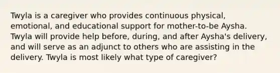 Twyla is a caregiver who provides continuous physical, emotional, and educational support for mother-to-be Aysha. Twyla will provide help before, during, and after Aysha's delivery, and will serve as an adjunct to others who are assisting in the delivery. Twyla is most likely what type of caregiver?