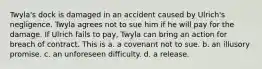 Twyla's dock is damaged in an accident caused by Ulrich's negligence. Twyla agrees not to sue him if he will pay for the damage. If Ulrich fails to pay, Twyla can bring an action for breach of contract. This is a. a covenant not to sue. b. an illusory promise. c. an unforeseen difficulty. d. a release.