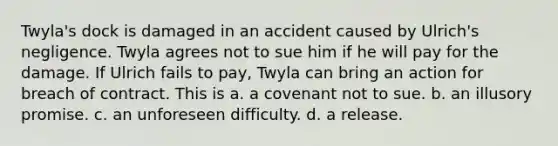 Twyla's dock is damaged in an accident caused by Ulrich's negligence. Twyla agrees not to sue him if he will pay for the damage. If Ulrich fails to pay, Twyla can bring an action for breach of contract. This is a. a covenant not to sue. b. an illusory promise. c. an unforeseen difficulty. d. a release.