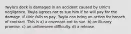 Twyla's dock is damaged in an accident caused by Ulric's negligence. Twyla agrees not to sue him if he will pay for the damage. If Ulric fails to pay, Twyla can bring an action for breach of contract. This is​ a) a covenant not to sue. b) an illusory promise. c) an unforeseen difficulty. d) a release.