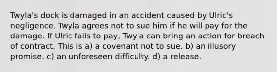 Twyla's dock is damaged in an accident caused by Ulric's negligence. Twyla agrees not to sue him if he will pay for the damage. If Ulric fails to pay, Twyla can bring an action for breach of contract. This is​ a) a covenant not to sue. b) an illusory promise. c) an unforeseen difficulty. d) a release.