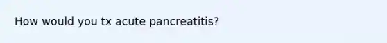 How would you tx acute pancreatitis?