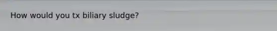 How would you tx biliary sludge?