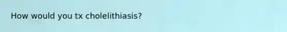 How would you tx cholelithiasis?