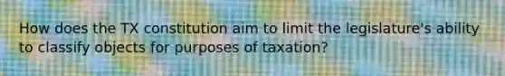 How does the TX constitution aim to limit the legislature's ability to classify objects for purposes of taxation?