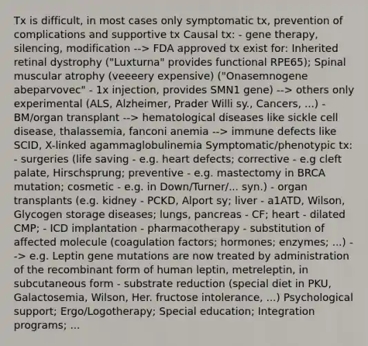 Tx is difficult, in most cases only symptomatic tx, prevention of complications and supportive tx Causal tx: - <a href='https://www.questionai.com/knowledge/kxziHQcFFY-gene-therapy' class='anchor-knowledge'>gene therapy</a>, silencing, modification --> FDA approved tx exist for: Inherited retinal dystrophy ("Luxturna" provides functional RPE65); Spinal muscular atrophy (veeeery expensive) ("Onasemnogene abeparvovec" - 1x injection, provides SMN1 gene) --> others only experimental (ALS, Alzheimer, Prader Willi sy., Cancers, ...) - BM/organ transplant --> hematological diseases like sickle cell disease, thalassemia, fanconi anemia --> immune defects like SCID, X-linked agammaglobulinemia Symptomatic/phenotypic tx: - surgeries (life saving - e.g. heart defects; corrective - e.g cleft palate, Hirschsprung; preventive - e.g. mastectomy in BRCA mutation; cosmetic - e.g. in Down/Turner/... syn.) - organ transplants (e.g. kidney - PCKD, Alport sy; liver - a1ATD, Wilson, Glycogen storage diseases; lungs, pancreas - CF; heart - dilated CMP; - ICD implantation - pharmacotherapy - substitution of affected molecule (coagulation factors; hormones; enzymes; ...) --> e.g. Leptin gene mutations are now treated by administration of the recombinant form of human leptin, metreleptin, in subcutaneous form - substrate reduction (special diet in PKU, Galactosemia, Wilson, Her. fructose intolerance, ...) Psychological support; Ergo/Logotherapy; Special education; Integration programs; ...