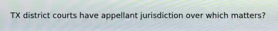 TX district courts have appellant jurisdiction over which matters?