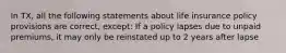 In TX, all the following statements about life insurance policy provisions are correct, except: If a policy lapses due to unpaid premiums, it may only be reinstated up to 2 years after lapse