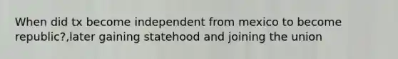 When did tx become independent from mexico to become republic?,later gaining statehood and joining the union