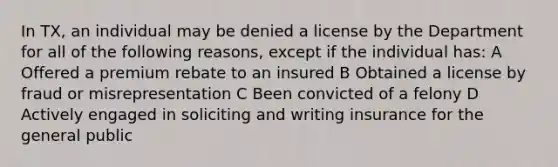 In TX, an individual may be denied a license by the Department for all of the following reasons, except if the individual has: A Offered a premium rebate to an insured B Obtained a license by fraud or misrepresentation C Been convicted of a felony D Actively engaged in soliciting and writing insurance for the general public