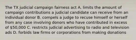 The TX judicial campaign fairness act A. limits the amount of campaign contributions a judicial candidate can receive from an individual donor B. compels a judge to recuse himself or herself from any case involving donors who have contributed in excess of 50,000 C. restricts judicial advertising to radio and television ads D. forbids law firms or corporations from making donations