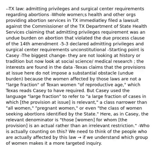 --TX law: admitting privileges and surgical center requirements regarding abortions -Whole women;s health and other orgs providing abortion services in TX immediatley filed a lawsuit against the Commissioner of the TX Department of State Health Services claiming that admitting privileges requirement was an undue burden on abortion that violated the due process clause of the 14th amendment -5-3 declared admitting privileges and surgical center requirements unconstitutional -Starting point is Casey -The biggest change- they are not looking at history or tradition but now look at social science/ medical research ; the interests are found in the data -Texas claims that the provisions at issue here do not impose a substantial obstacle (undue burden) because the women affected by those laws are not a "large fraction" of Texan women "of reproductive age," which Texas reads Casey to have required. But Casey used the language "large fraction" to refer to "a large fraction of cases in which [the provision at issue] is relevant," a class narrower than "all women," "pregnant women," or even "the class of women seeking abortions identified by the State." Here, as in Casey, the relevant denominator is "those [women] for whom [the provision] is an actual rather than an irrelevant restriction." -Who is actually counting on this? We need to think of the people who are actually affected by this law → if we understand which group of women makes it a more targeted inquiry.