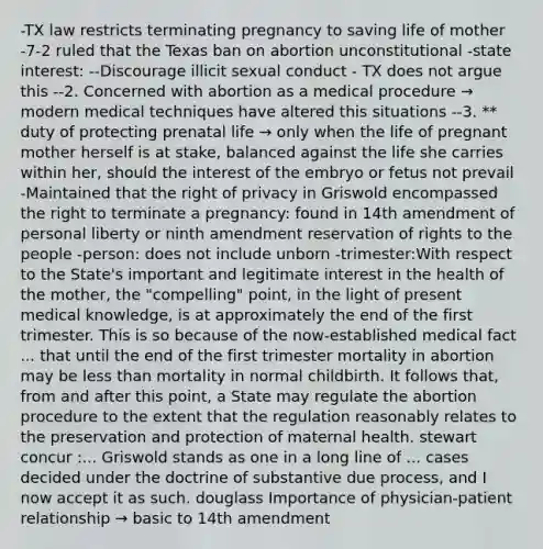 -TX law restricts terminating pregnancy to saving life of mother -7-2 ruled that the Texas ban on abortion unconstitutional -state interest: --Discourage illicit sexual conduct - TX does not argue this --2. Concerned with abortion as a medical procedure → modern medical techniques have altered this situations --3. ** duty of protecting prenatal life → only when the life of pregnant mother herself is at stake, balanced against the life she carries within her, should the interest of the embryo or fetus not prevail -Maintained that the right of privacy in Griswold encompassed the right to terminate a pregnancy: found in 14th amendment of personal liberty or ninth amendment reservation of rights to the people -person: does not include unborn -trimester:With respect to the State's important and legitimate interest in the health of the mother, the "compelling" point, in the light of present medical knowledge, is at approximately the end of the first trimester. This is so because of the now-established medical fact ... that until the end of the first trimester mortality in abortion may be less than mortality in normal childbirth. It follows that, from and after this point, a State may regulate the abortion procedure to the extent that the regulation reasonably relates to the preservation and protection of maternal health. stewart concur :... Griswold stands as one in a long line of ... cases decided under the doctrine of substantive due process, and I now accept it as such. douglass Importance of physician-patient relationship → basic to 14th amendment