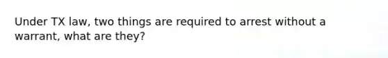 Under TX law, two things are required to arrest without a warrant, what are they?