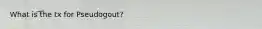 What is the tx for Pseudogout?
