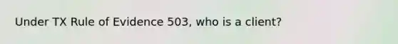 Under TX Rule of Evidence 503, who is a client?