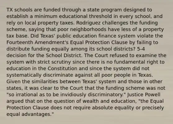 TX schools are funded through a state program designed to establish a minimum educational threshold in every school, and rely on local property taxes. Rodriguez challenges the funding scheme, saying that poor neighborhoods have less of a property tax base. Did Texas' public education finance system violate the Fourteenth Amendment's Equal Protection Clause by failing to distribute funding equally among its school districts? 5-4 decision for the School District. The Court refused to examine the system with <a href='https://www.questionai.com/knowledge/kC3rpdjBAH-strict-scrutiny' class='anchor-knowledge'>strict scrutiny</a> since there is no fundamental <a href='https://www.questionai.com/knowledge/kFZS37Kuvx-right-to-education' class='anchor-knowledge'>right to education</a> in the Constitution and since the system did not systematically discriminate against all poor people in Texas. Given the similarities between Texas' system and those in other states, it was clear to the Court that the funding scheme was not "so irrational as to be invidiously discriminatory." Justice Powell argued that on the question of wealth and education, "the Equal Protection Clause does not require absolute equality or precisely equal advantages."