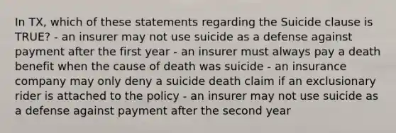 In TX, which of these statements regarding the Suicide clause is TRUE? - an insurer may not use suicide as a defense against payment after the first year - an insurer must always pay a death benefit when the cause of death was suicide - an insurance company may only deny a suicide death claim if an exclusionary rider is attached to the policy - an insurer may not use suicide as a defense against payment after the second year