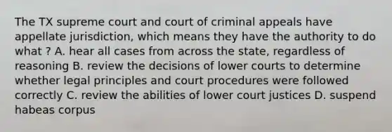 The TX supreme court and court of criminal appeals have appellate jurisdiction, which means they have the authority to do what ? A. hear all cases from across the state, regardless of reasoning B. review the decisions of lower courts to determine whether legal principles and court procedures were followed correctly C. review the abilities of lower court justices D. suspend habeas corpus