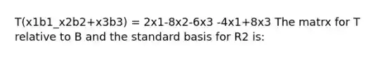 T(x1b1_x2b2+x3b3) = 2x1-8x2-6x3 -4x1+8x3 The matrx for T relative to B and the standard basis for R2 is: