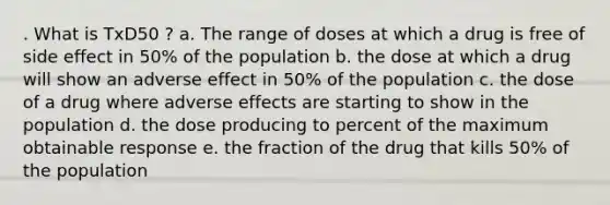 . What is TxD50 ? a. The range of doses at which a drug is free of side effect in 50% of the population b. the dose at which a drug will show an adverse effect in 50% of the population c. the dose of a drug where adverse effects are starting to show in the population d. the dose producing to percent of the maximum obtainable response e. the fraction of the drug that kills 50% of the population