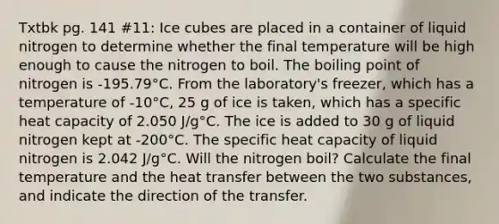 Txtbk pg. 141 #11: Ice cubes are placed in a container of liquid nitrogen to determine whether the final temperature will be high enough to cause the nitrogen to boil. The boiling point of nitrogen is -195.79°C. From the laboratory's freezer, which has a temperature of -10°C, 25 g of ice is taken, which has a specific heat capacity of 2.050 J/g°C. The ice is added to 30 g of liquid nitrogen kept at -200°C. The specific heat capacity of liquid nitrogen is 2.042 J/g°C. Will the nitrogen boil? Calculate the final temperature and the heat transfer between the two substances, and indicate the direction of the transfer.