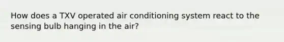 How does a TXV operated air conditioning system react to the sensing bulb hanging in the air?