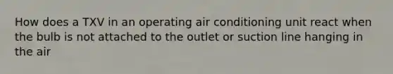 How does a TXV in an operating air conditioning unit react when the bulb is not attached to the outlet or suction line hanging in the air