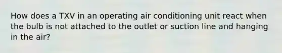 How does a TXV in an operating air conditioning unit react when the bulb is not attached to the outlet or suction line and hanging in the air?