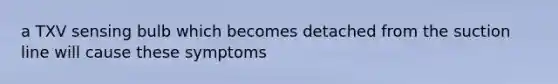 a TXV sensing bulb which becomes detached from the suction line will cause these symptoms