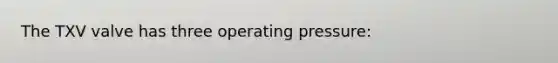 The TXV valve has three operating pressure: