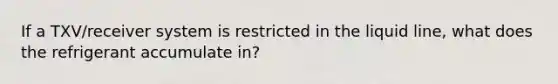 If a TXV/receiver system is restricted in the liquid line, what does the refrigerant accumulate in?
