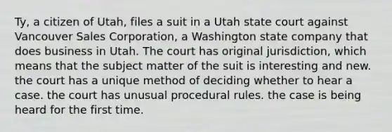 Ty, a citizen of Utah, files a suit in a Utah state court against Vancouver Sales Corporation, a Washington state company that does business in Utah. The court has original jurisdiction, which means that the subject matter of the suit is interesting and new. the court has a unique method of deciding whether to hear a case. the court has unusual procedural rules. the case is being heard for the first time.