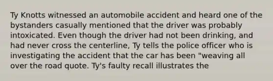 Ty Knotts witnessed an automobile accident and heard one of the bystanders casually mentioned that the driver was probably intoxicated. Even though the driver had not been drinking, and had never cross the centerline, Ty tells the police officer who is investigating the accident that the car has been "weaving all over the road quote. Ty's faulty recall illustrates the