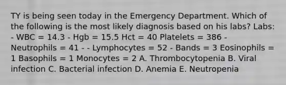 TY is being seen today in the Emergency Department. Which of the following is the most likely diagnosis based on his labs? Labs: - WBC = 14.3 - Hgb = 15.5 Hct = 40 Platelets = 386 - Neutrophils = 41 - - Lymphocytes = 52 - Bands = 3 Eosinophils = 1 Basophils = 1 Monocytes = 2 A. Thrombocytopenia B. Viral infection C. Bacterial infection D. Anemia E. Neutropenia