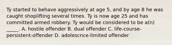 Ty started to behave aggressively at age 5, and by age 8 he was caught shoplifting several times. Ty is now age 25 and has committed armed robbery. Ty would be considered to be a(n) _____. A. hostile offender B. dual offender C. life-course-persistent-offender D. adolescnce-limited offender