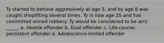 Ty started to behave aggressively at age 5, and by age 8 was caught shoplifting several times. Ty is now age 25 and has committed armed robbery. Ty would be considered to be a(n) _____. a. Hostile offender b. Dual offender c. Life-course-persistent offender d. Adolescence-limited offender