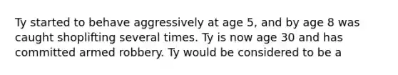 Ty started to behave aggressively at age 5, and by age 8 was caught shoplifting several times. Ty is now age 30 and has committed armed robbery. Ty would be considered to be a