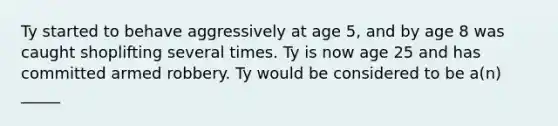 Ty started to behave aggressively at age 5, and by age 8 was caught shoplifting several times. Ty is now age 25 and has committed armed robbery. Ty would be considered to be a(n) _____