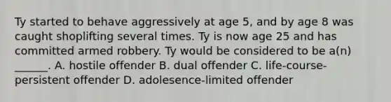 Ty started to behave aggressively at age 5, and by age 8 was caught shoplifting several times. Ty is now age 25 and has committed armed robbery. Ty would be considered to be a(n) ______. A. hostile offender B. dual offender C. life-course-persistent offender D. adolesence-limited offender